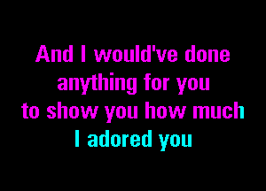 And I would've done
anything for you

to show you how much
I adored you