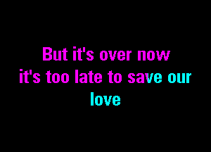 But it's over now

it's too late to save our
love