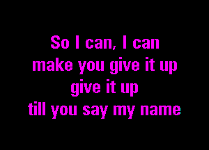So I can, I can
make you give it up

give it up
till you say my name