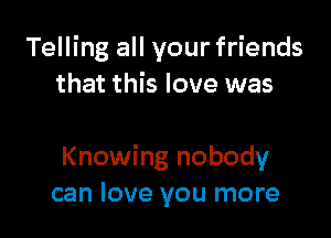 Telling all your friends
that this love was

Knowing nobody
can love you more