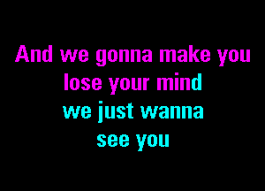 And we gonna make you
lose your mind

we just wanna
see you