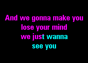 And we gonna make you
lose your mind

we just wanna
see you