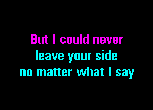 But I could never

leave your side
no matter what I say