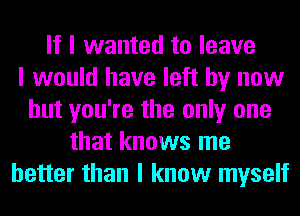 If I wanted to leave
I would have left by now
but you're the only one
that knows me
better than I know myself