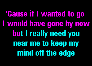 'Cause if I wanted to go
I would have gone by now
but I really need you
near me to keep my
mind off the edge