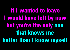 If I wanted to leave
I would have left by now
but you're the only one
that knows me
better than I know myself