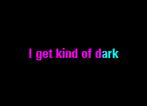 I get kind of dark