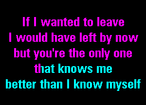 If I wanted to leave
I would have left by now
but you're the only one
that knows me
better than I know myself