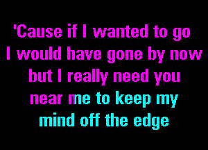 'Cause if I wanted to go
I would have gone by now
but I really need you
near me to keep my
mind off the edge