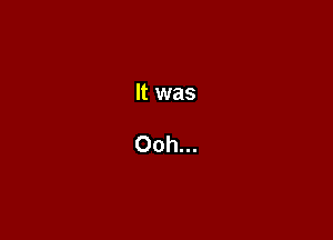 It was

Ooh...