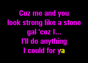 Cuz me and you
look strong like a stone

gal 'coz I...
I'll do anything
I could for ya