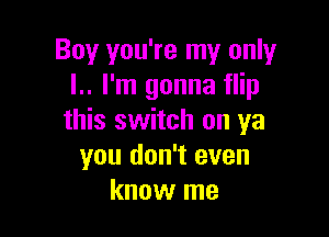 Boy you're my only
l.. I'm gonna flip

this switch on ya
you don't even
know me