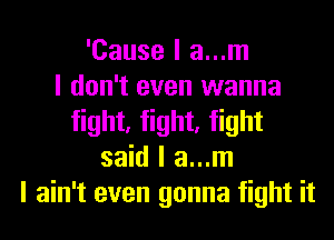 'Cause I a...m
I don't even wanna
fight, fight, fight
said I a...m
I ain't even gonna fight it