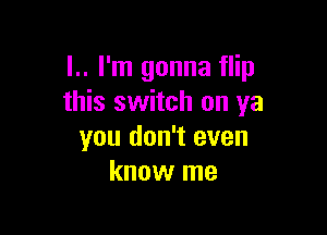 l.. I'm gonna flip
this switch on ya

you don't even
know me