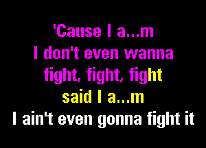 'Cause I a...m
I don't even wanna
fight, fight, fight
said I a...m
I ain't even gonna fight it