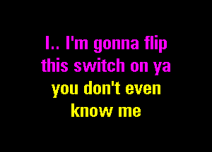 l.. I'm gonna flip
this switch on ya

you don't even
know me