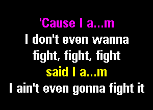 'Cause I a...m
I don't even wanna
fight, fight, fight
said I a...m
I ain't even gonna fight it