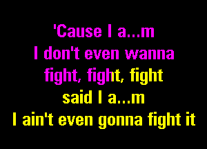 'Cause I a...m
I don't even wanna
fight, fight, fight
said I a...m
I ain't even gonna fight it