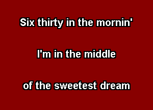 Six thirty in the mornin'

I'm in the middle

of the sweetest dream