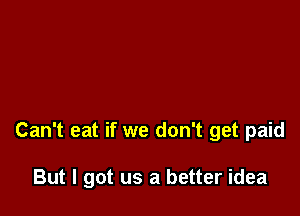 Can't eat if we don't get paid

But I got us a better idea