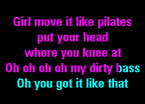 Girl move it like pilates
put your head
where you knee at
Oh oh oh oh my dirty bass
on you got it like that