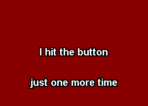 I hit the button

just one more time