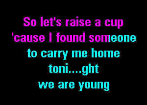 So let's raise a cup
'cause I found someone

to carry me home
toni....ght
we are young