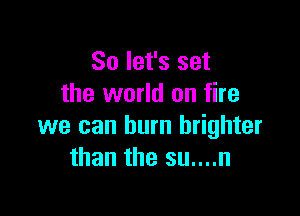 So let's set
the world on fire

we can burn brighter
than the su....n