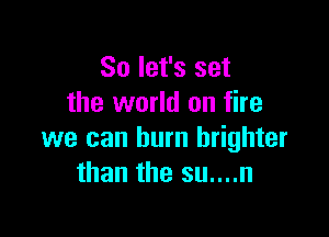 So let's set
the world on fire

we can burn brighter
than the su....n