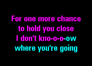 For one more chance
to hold you close

I don't kno-o-o-ow
where you're going