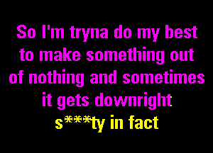 So I'm tryna do my best
to make something out
of nothing and sometimes
it gets downright
semen! in fact