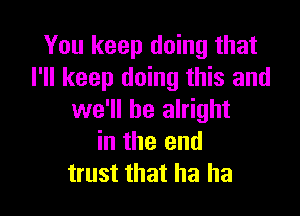 You keep doing that
I'll keep doing this and

we'll be alright
in the end
trust that ha ha