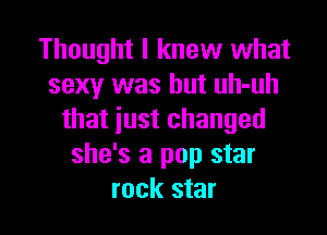 Thought I knew what
sexy was but uh-uh

that iust changed
she's a pop star
rock star