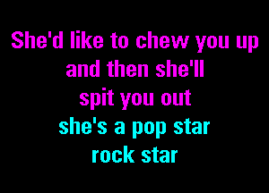She'd like to chew you up
and then she'll

spit you out
she's a pop star
rock star