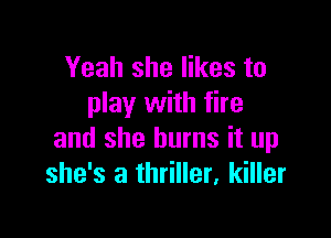 Yeah she likes to
play with fire

and she burns it up
she's a thriller, killer