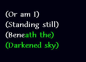 (Or am I)
(Standing still)

(Beneath the)
(D arkened sky)