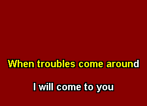 When troubles come around

I will come to you