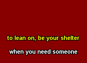 to lean on, be your shelter

when you need someone