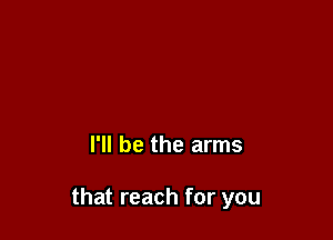 I'll be the arms

that reach for you