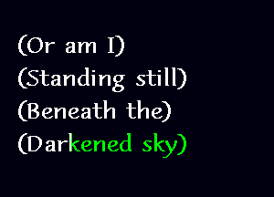 (Or am I)
(Standing still)

(Beneath the)
(D arkened sky)