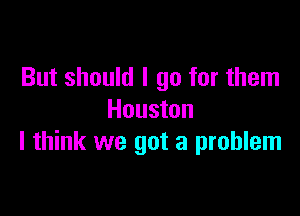 But should I go for them

Houston
I think we got a problem