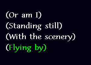 (Or am I)
(Standing still)

(With the scenery)
(Flying by)