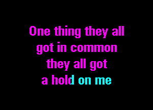 One thing they all
got in common

they all got
a hold on me