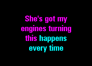 She's got my
engines turning

this happens
every time