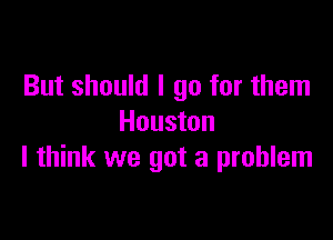 But should I go for them

Houston
I think we got a problem