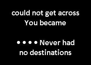 could not get across
You became

o 0 0 0 Never had
no destinations