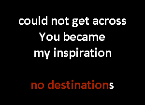 could not get across
You became

my inspiration

no destinations