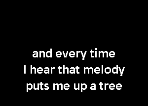and every time
I hear that melody
puts me up a tree