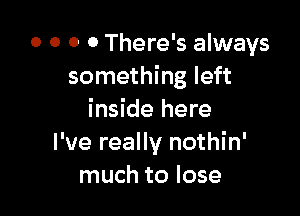 0 0 0 0 There's always
something left

inside here
I've really nothin'
much to lose