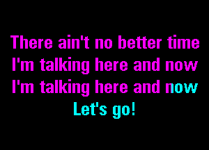 There ain't no better time

I'm talking here and now

I'm talking here and now
Let's go!